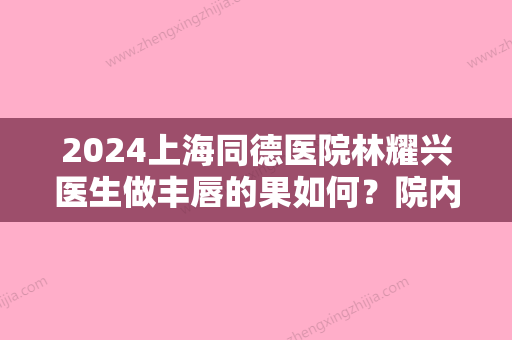 2024上海同德医院林耀兴医生做丰唇的果如何？院内医生汇总~