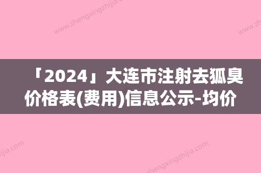 「2024」大连市注射去狐臭价格表(费用)信息公示-均价注射去狐臭22642元