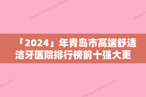 「2024」年青岛市高端舒适洁牙医院排行榜前十强大更新-青岛市高端舒适洁牙口腔医院