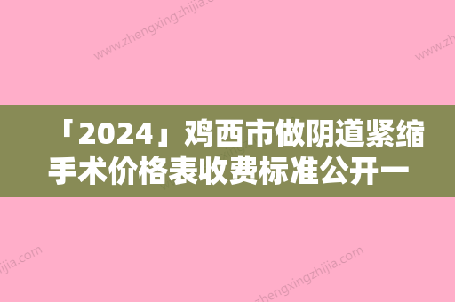 「2024」鸡西市做阴道紧缩手术价格表收费标准公开一览-鸡西市做阴道紧缩手术价格行情