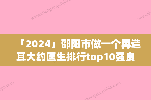 「2024」邵阳市做一个再造耳大约医生排行top10强良心名单来啦-高谢辉医生爱美人士信赖之选