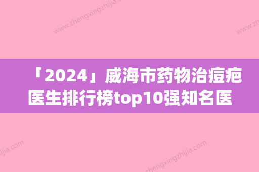 「2024」威海市药物治痘疤医生排行榜top10强知名医美医生盘点-邢军医生测评榜追击不踩雷