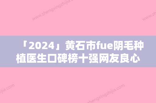 「2024」黄石市fue阴毛种植医生口碑榜十强网友良心盛赞-方跃明医生名单推荐给你