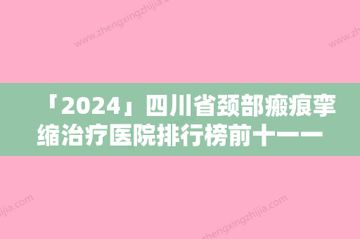 「2024」四川省颈部瘢痕挛缩治疗医院排行榜前十一一公布（四川省颈部瘢痕挛缩治疗整形医院）