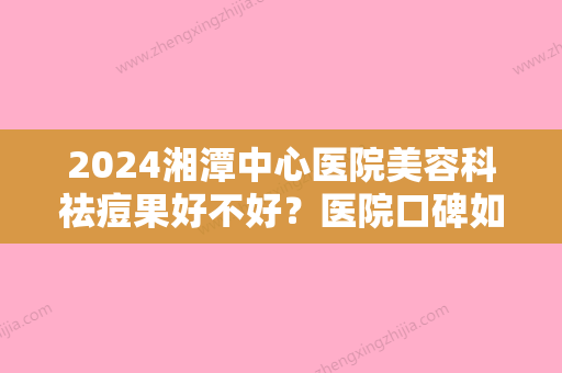 2024湘潭中心医院美容科祛痘果好不好？医院口碑如何？祛痘案例参考