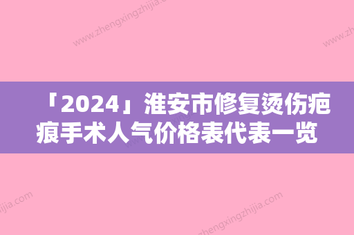 「2024」淮安市修复烫伤疤痕手术人气价格表代表一览-淮安市修复烫伤疤痕手术价格行情