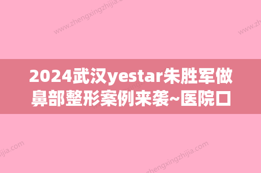 2024武汉yestar朱胜军做鼻部整形案例来袭~医院口碑好不好？隆鼻真人案例