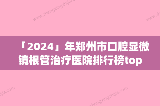 「2024」年郑州市口腔显微镜根管治疗医院排行榜top10强精选发布-郑州市口腔显微镜根管治疗口腔医院