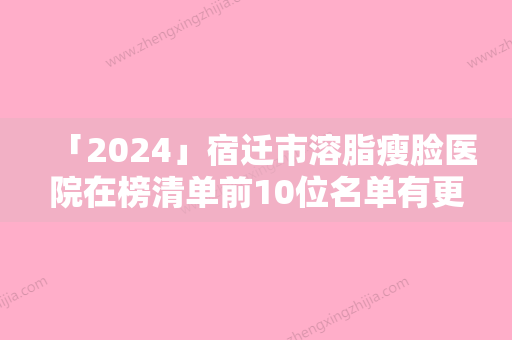 「2024」宿迁市溶脂瘦脸医院在榜清单前10位名单有更新（宿迁市溶脂瘦脸整形医院）