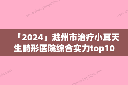 「2024」滁州市治疗小耳天生畸形医院综合实力top10口碑排行榜哪几家机构推荐(滁州市治疗小耳天生畸形整形医院)