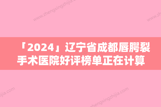 「2024」辽宁省成都唇腭裂手术医院好评榜单正在计算中-大连中山达美医疗美容入围机构详细介绍