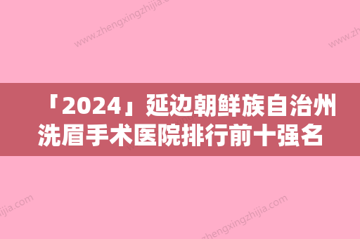 「2024」延边朝鲜族自治州洗眉手术医院排行前十强名单曝光（延边朝鲜族自治州洗眉手术整形医院）