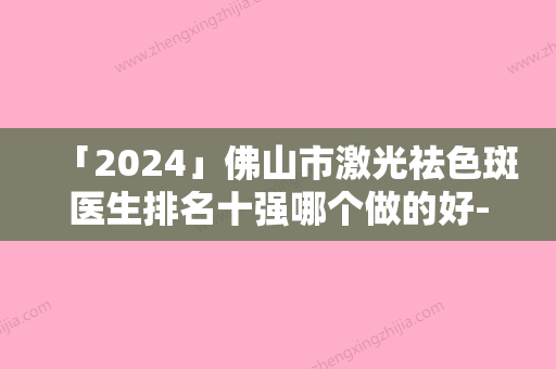 「2024」佛山市激光祛色斑医生排名十强哪个做的好-孟伟医生名单实力现场一一公布