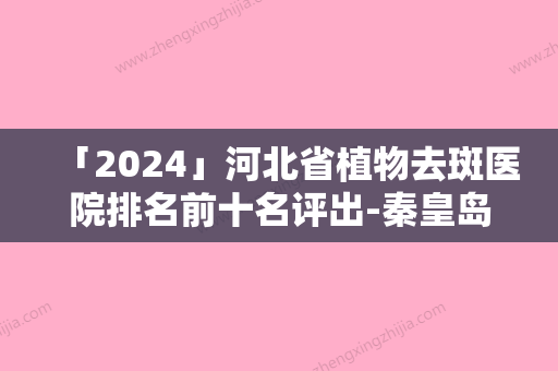 「2024」河北省植物去斑医院排名前十名评出-秦皇岛纪辉美容已多次入围