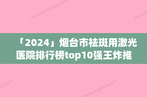 「2024」烟台市祛斑用激光医院排行榜top10强王炸推荐（烟台市祛斑用激光整形医院）