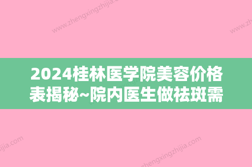 2024桂林医学院美容价格表揭秘~院内医生做祛斑需要花多少钱？