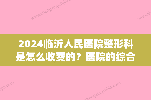 2024临沂人民医院整形科是怎么收费的？医院的综合实力如何(临沂人民医院有整形科吗)