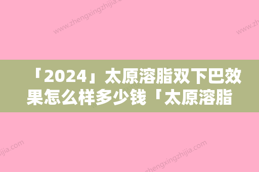 「2024」太原溶脂双下巴效果怎么样多少钱「太原溶脂双下巴术价格大约是多少」