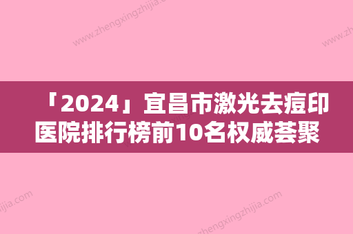 「2024」宜昌市激光去痘印医院排行榜前10名权威荟聚-宜昌楚美人医疗整形美容诊所中心前三口碑之选