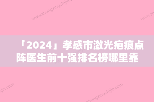 「2024」孝感市激光疤痕点阵医生前十强排名榜哪里靠谱-孝感市激光疤痕点阵医生