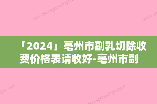 「2024」亳州市副乳切除收费价格表请收好-亳州市副乳切除手术费用一般要多少