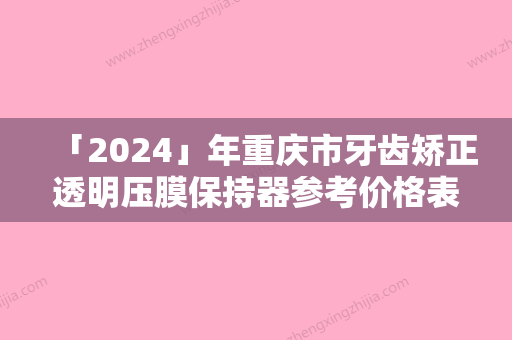 「2024」年重庆市牙齿矫正透明压膜保持器参考价格表流出-重庆市牙齿矫正透明压膜保持器均价为：5372元