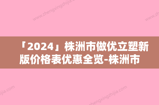 「2024」株洲市做优立塑新版价格表优惠全览-株洲市做优立塑价格行情