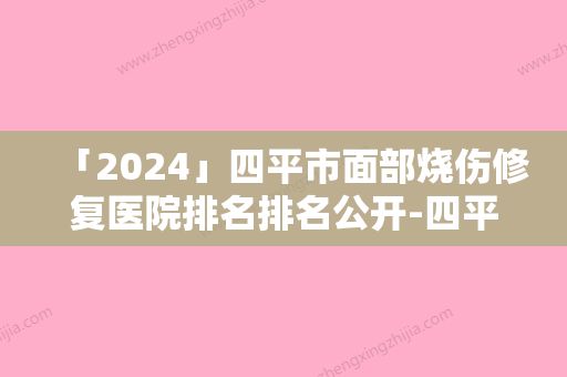 「2024」四平市面部烧伤修复医院排名排名公开-四平市面部烧伤修复整形医院