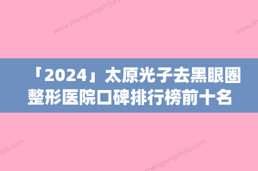 「2024」太原光子去黑眼圈整形医院口碑排行榜前十名抢手推荐(以太原光子去黑眼圈医院口碑TOP10	，你一定要知道！)