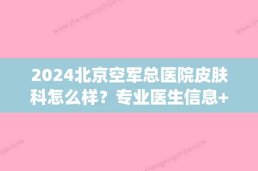 2024北京空军总医院皮肤科怎么样？专业医生信息+皮肤病治疗案例(北京空军总院皮肤科专家门诊时间)