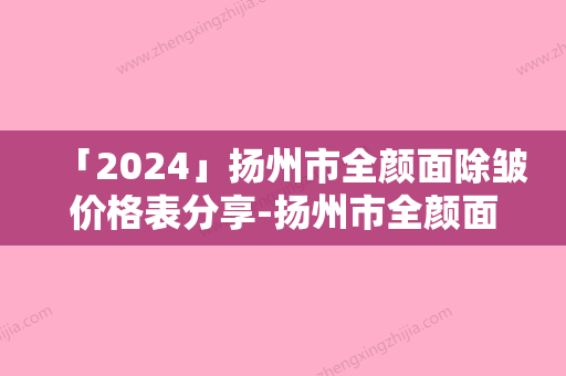 「2024」扬州市全颜面除皱价格表分享-扬州市全颜面除皱整形手术价格一般是多少