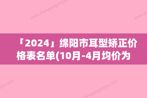 「2024」绵阳市耳型矫正价格表名单(10月-4月均价为：48727元)