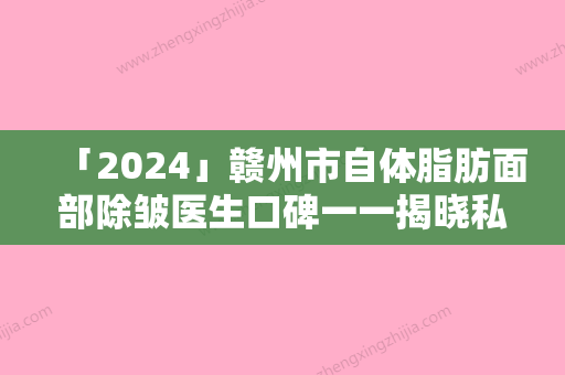 「2024」赣州市自体脂肪面部除皱医生口碑一一揭晓私立医美-钟保生医生教你如何避雷避坑