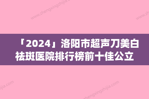 「2024」洛阳市超声刀美白祛斑医院排行榜前十佳公立盘点(洛阳市超声刀美白祛斑整形医院)