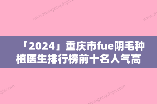 「2024」重庆市fue阴毛种植医生排行榜前十名人气高的有哪些-林小洪医生整形界的中流砥柱