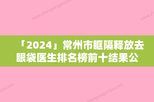 「2024」常州市眶隔释放去眼袋医生排名榜前十结果公布（黄金龙（特邀专家）医生是你的优秀帮手）