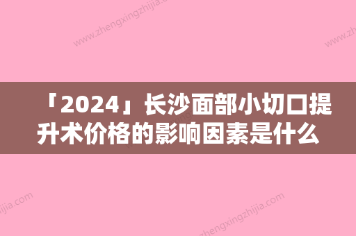 「2024」长沙面部小切口提升术价格的影响因素是什么