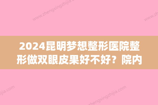 2024昆明梦想整形医院整形做双眼皮果好不好？院内医生推荐(昆明梦想整形双眼皮谁做得好)