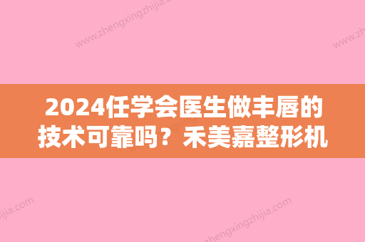 2024任学会医生做丰唇的技术可靠吗？禾美嘉整形机构口碑好不好