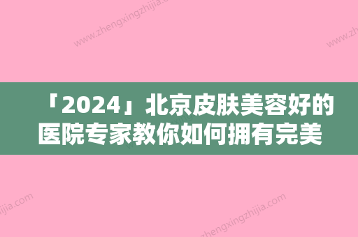 「2024」北京皮肤美容好的医院专家教你如何拥有完美肌肤