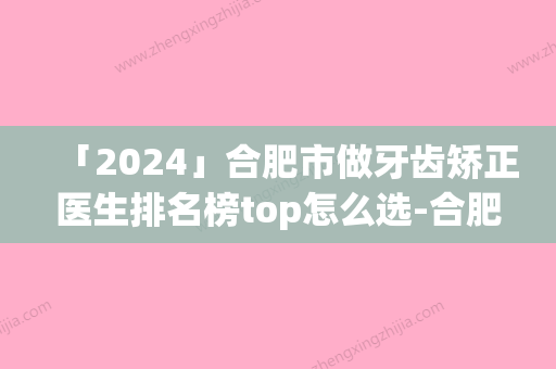 「2024」合肥市做牙齿矫正医生排名榜top怎么选-合肥市做牙齿矫正口腔医生