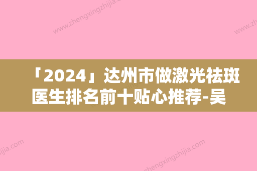 「2024」达州市做激光祛斑医生排名前十贴心推荐-吴松医生看TOP榜谁更强