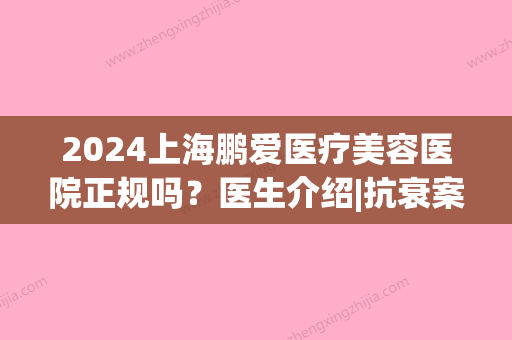 2024上海鹏爱医疗美容医院正规吗？医生介绍|抗衰案例(上海鹏爱医疗整形医院怎么样)