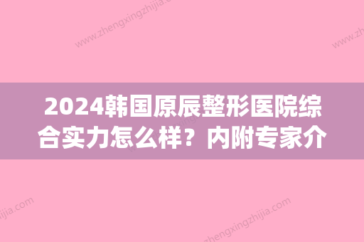 2024韩国原辰整形医院综合实力怎么样？内附专家介绍(韩国原辰医院地址)