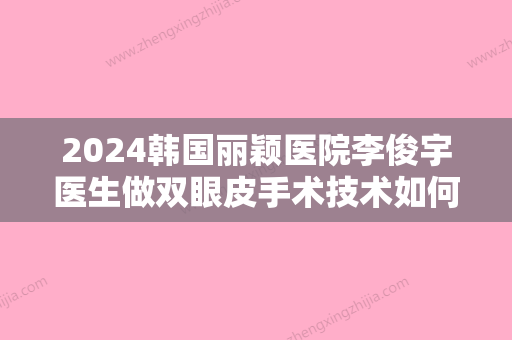 2024韩国丽颖医院李俊宇医生做双眼皮手术技术如何？来看详细介绍