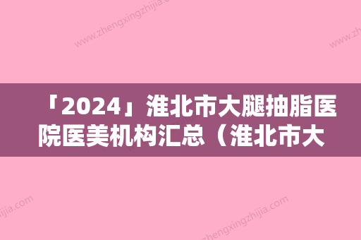 「2024」淮北市大腿抽脂医院医美机构汇总（淮北市大腿抽脂整形医院）