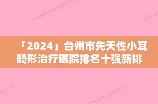 「2024」台州市先天性小耳畸形治疗医院排名十强新排名公布-台州路桥医美之家医疗美容门诊部本地网友强荐