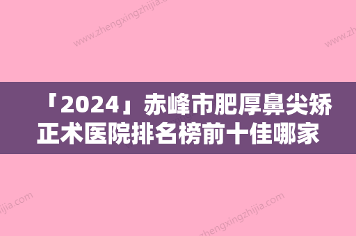 「2024」赤峰市肥厚鼻尖矫正术医院排名榜前十佳哪家医-喀喇沁旗星傲医学美容连锁口碑实力出众