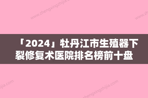 「2024」牡丹江市生殖器下裂修复术医院排名榜前十盘点分析-张曼医疗美容诊所个个医生人气高