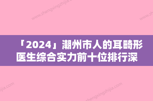 「2024」潮州市人的耳畸形医生综合实力前十位排行深度评判-郑敏医生口碑擅长各不同